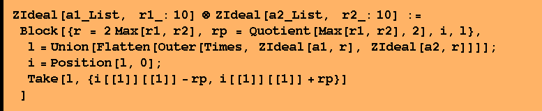 ZIdeal[a1_List, &nbsp;&nbsp; r1_: 10] ⊗ ZIdeal[a2_List, &nbsp;&nbsp; r2_: 10] :=  Block[{r = 2 Max[r1, r2], rp = Quotient[Max[r1, r2], 2], i, l},  l = Union[Flatten[Outer[Times, ZIdeal[a1, r], ZIdeal[a2, r]]]] ;  i = Position[l, 0] ;  Take[l, {i[[1]][[1]] - rp, i[[1]][[1]] + rp}] ]